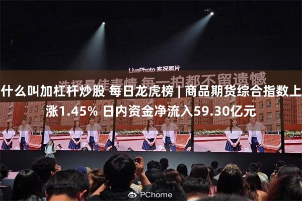 什么叫加杠杆炒股 每日龙虎榜 | 商品期货综合指数上涨1.45% 日内资金净流入59.30亿元