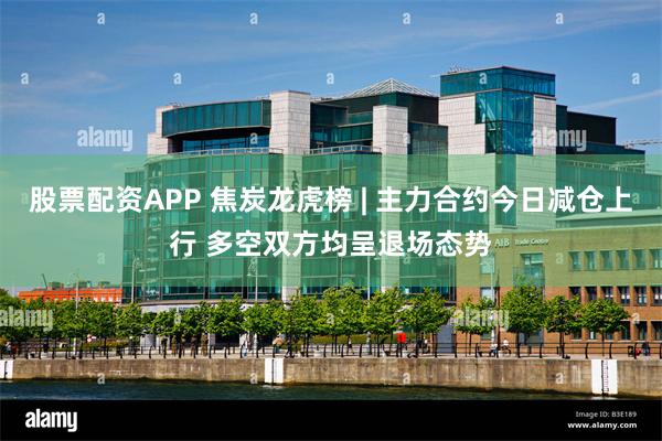 股票配资APP 焦炭龙虎榜 | 主力合约今日减仓上行 多空双方均呈退场态势