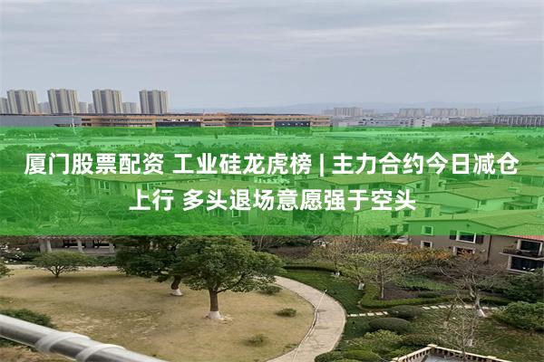 厦门股票配资 工业硅龙虎榜 | 主力合约今日减仓上行 多头退场意愿强于空头
