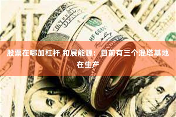 股票在哪加杠杆 和展能源：目前有三个混塔基地在生产