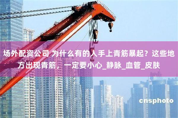 场外配资公司 为什么有的人手上青筋暴起？这些地方出现青筋，一定要小心_静脉_血管_皮肤