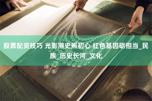 股票配资技巧 光影溯史照初心 红色基因砺担当_民族_历史长河_文化