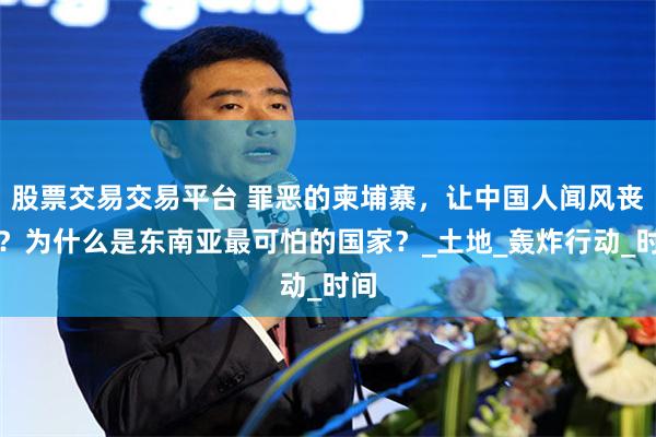 股票交易交易平台 罪恶的柬埔寨，让中国人闻风丧胆？为什么是东南亚最可怕的国家？_土地_轰炸行动_时间