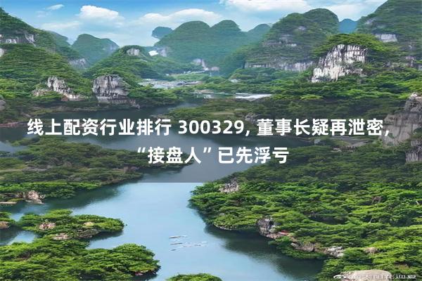 线上配资行业排行 300329, 董事长疑再泄密, “接盘人”已先浮亏