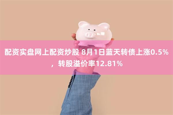 配资实盘网上配资炒股 8月1日蓝天转债上涨0.5%，转股溢价率12.81%