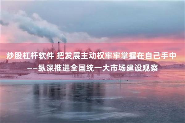 炒股杠杆软件 把发展主动权牢牢掌握在自己手中 ——纵深推进全国统一大市场建设观察