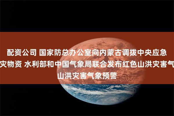 配资公司 国家防总办公室向内蒙古调拨中央应急抢险救灾物资 水利部和中国气象局联合发布红色山洪灾害气象预警