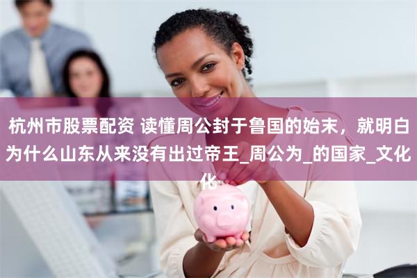 杭州市股票配资 读懂周公封于鲁国的始末，就明白为什么山东从来没有出过帝王_周公为_的国家_文化