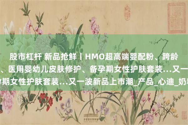 股市杠杆 新品抢鲜丨HMO超高端婴配粉、跨龄儿童粉、儿童休闲零食、医用婴幼儿皮肤修护、备孕期女性护肤套装…又一波新品上市潮_产品_心迪_奶粉