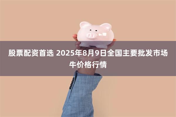 股票配资首选 2025年8月9日全国主要批发市场牛价格行情