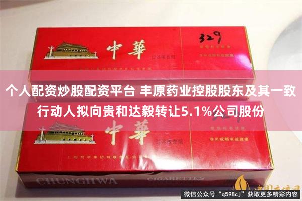 个人配资炒股配资平台 丰原药业控股股东及其一致行动人拟向贵和达毅转让5.1%公司股份