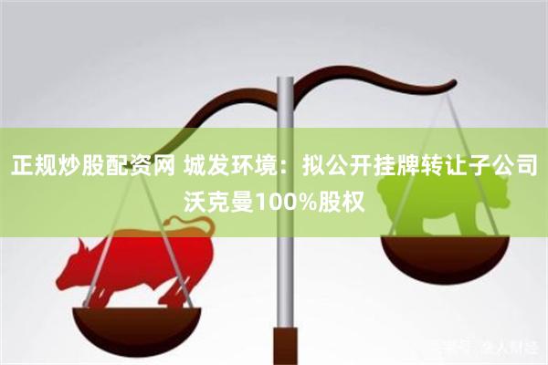 正规炒股配资网 城发环境：拟公开挂牌转让子公司沃克曼100%股权