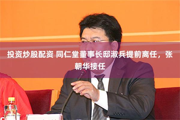 投资炒股配资 同仁堂董事长邸淑兵提前离任，张朝华接任
