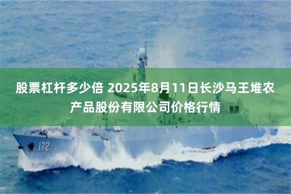 股票杠杆多少倍 2025年8月11日长沙马王堆农产品股份有限公司价格行情