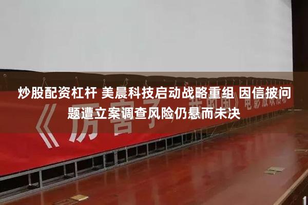 炒股配资杠杆 美晨科技启动战略重组 因信披问题遭立案调查风险仍悬而未决