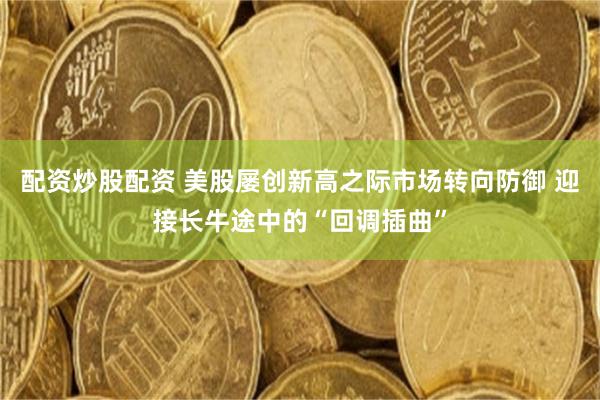 配资炒股配资 美股屡创新高之际市场转向防御 迎接长牛途中的“回调插曲”