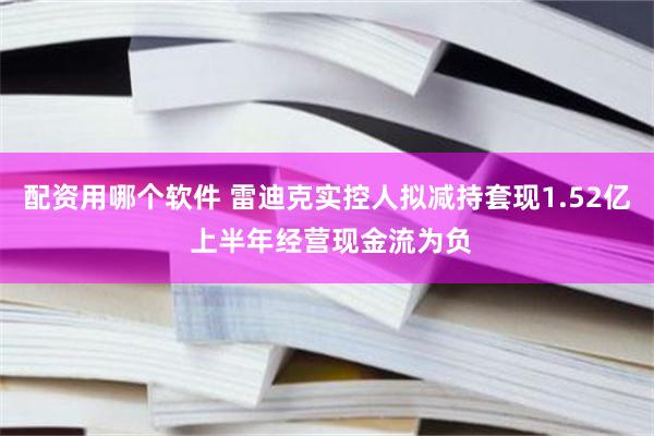配资用哪个软件 雷迪克实控人拟减持套现1.52亿 上半年经营现金流为负