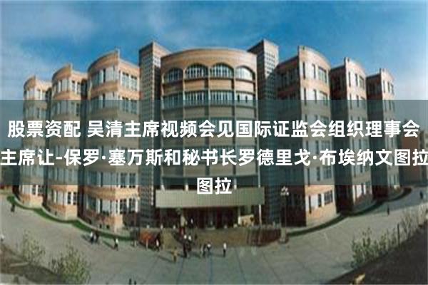 股票资配 吴清主席视频会见国际证监会组织理事会主席让-保罗·塞万斯和秘书长罗德里戈·布埃纳文图拉