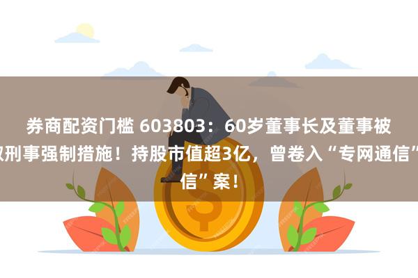 券商配资门槛 603803:60岁董事长及董事被采取刑事强制措施!持股市值超3亿,曾卷入“专网通信”案!