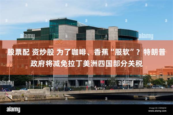 股票配 资炒股 为了咖啡、香蕉“服软”？特朗普政府将减免拉丁美洲四国部分关税