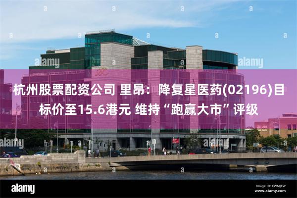 杭州股票配资公司 里昂：降复星医药(02196)目标价至15.6港元 维持“跑赢大市”评级