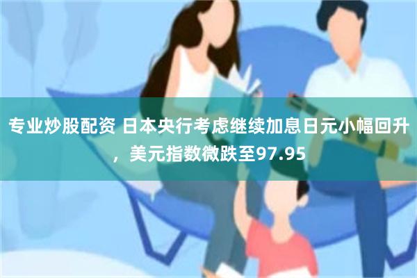 专业炒股配资 日本央行考虑继续加息日元小幅回升，美元指数微跌至97.95